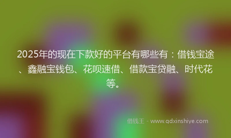 2025年的现在下款好的平台有哪些有：借钱宝途、鑫融宝钱包、花呗速借、借款宝贷融、时代花等。