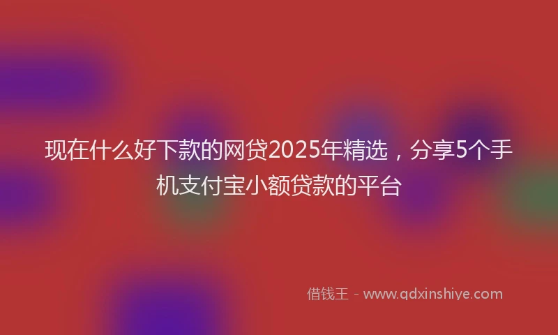 现在什么好下款的网贷2025年精选，分享5个手机支付宝小额贷款的平台