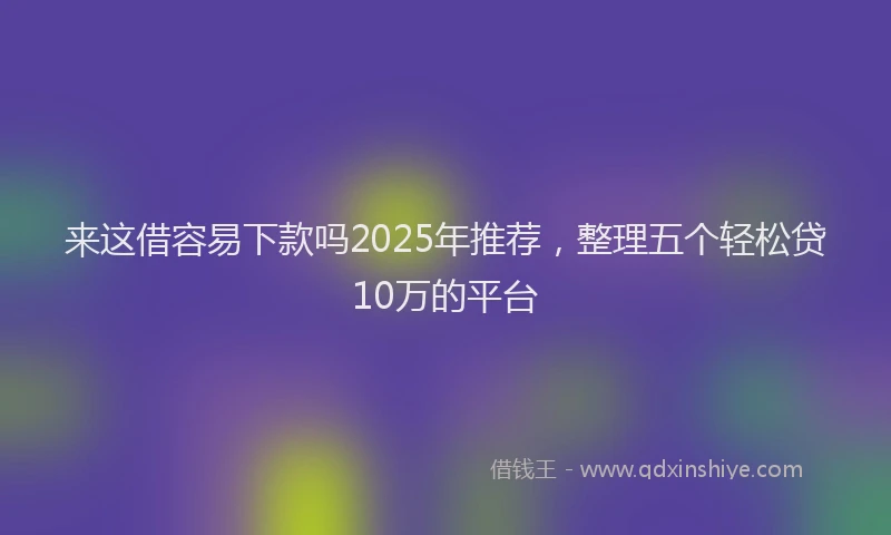 来这借容易下款吗2025年推荐，整理五个轻松贷10万的平台