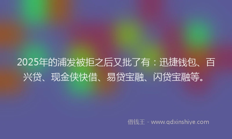 2025年的浦发被拒之后又批了有：迅捷钱包、百兴贷、现金侠快借、易贷宝融、闪贷宝融等。