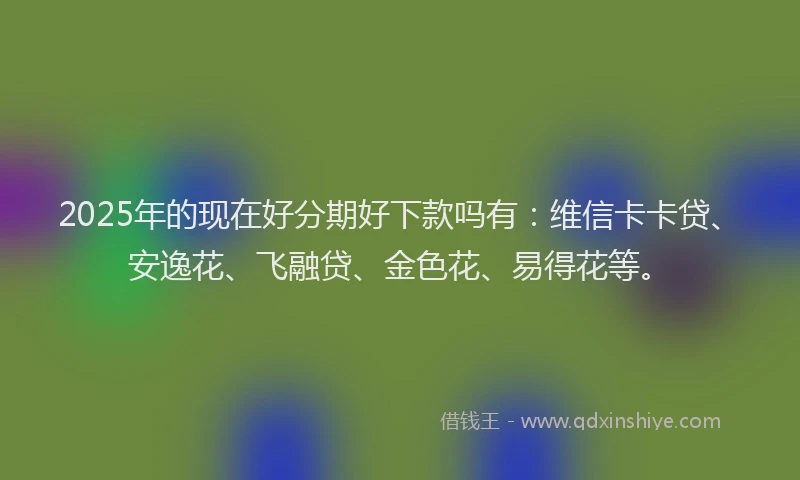 2025年的现在好分期好下款吗有：维信卡卡贷、安逸花、飞融贷、金色花、易得花等。