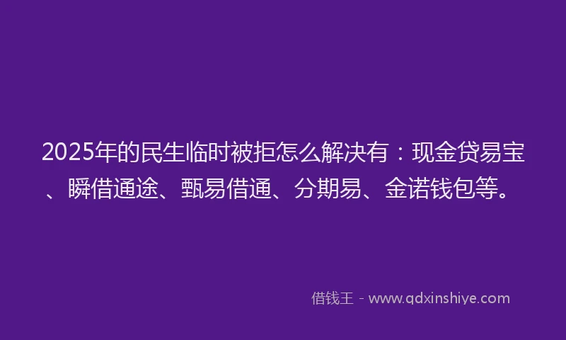 2025年的民生临时被拒怎么解决有：现金贷易宝、瞬借通途、甄易借通、分期易、金诺钱包等。