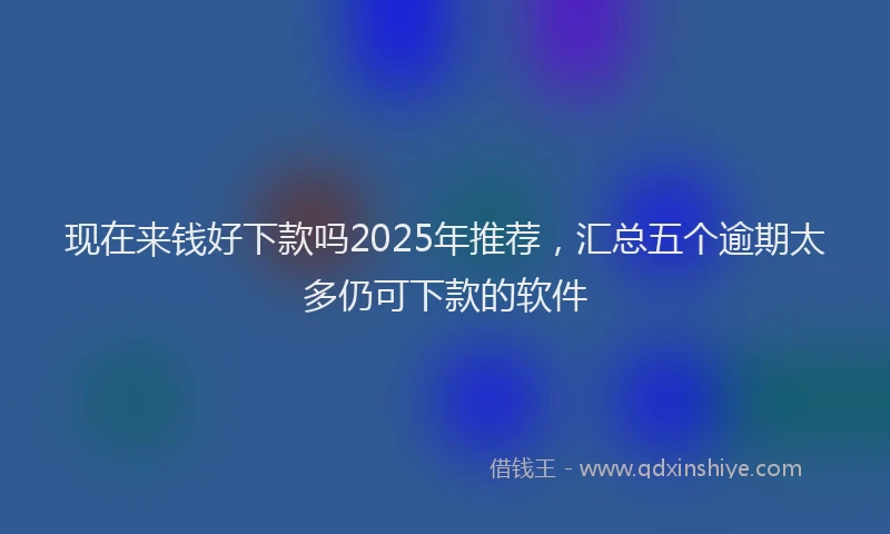 现在来钱好下款吗2025年推荐，汇总五个逾期太多仍可下款的软件
