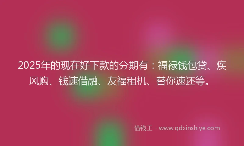2025年的现在好下款的分期有：福禄钱包贷、疾风购、钱速借融、友福租机、替你速还等。