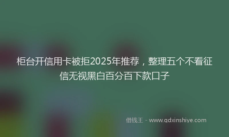 柜台开信用卡被拒2025年推荐，整理五个不看征信无视黑白百分百下款口子