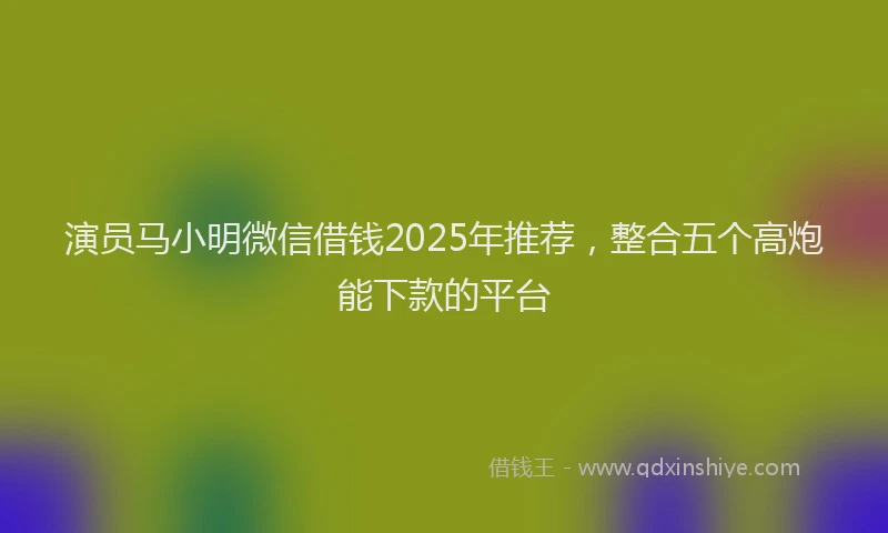 演员马小明微信借钱2025年推荐，整合五个高炮能下款的平台
