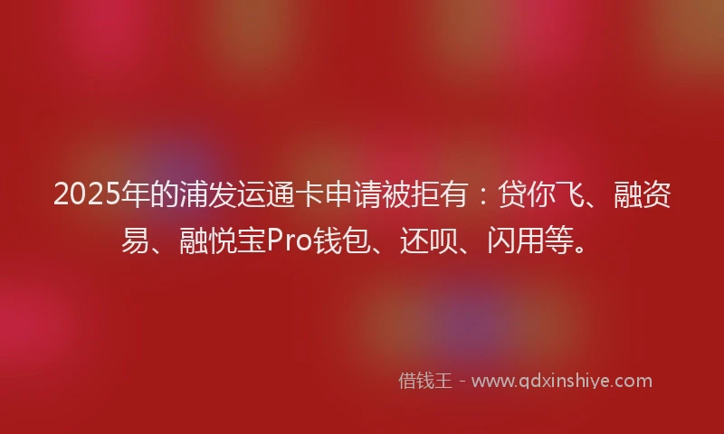 2025年的浦发运通卡申请被拒有：贷你飞、融资易、融悦宝Pro钱包、还呗、闪用等。