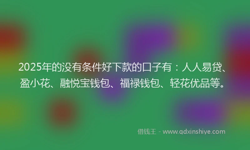 2025年的没有条件好下款的口子有：人人易贷、盈小花、融悦宝钱包、福禄钱包、轻花优品等。