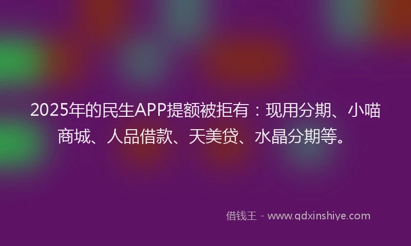 2025年的民生APP提额被拒有：现用分期、小喵商城、人品借款、天美贷、水晶分期等。
