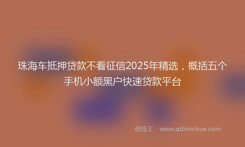 珠海车抵押贷款不看征信2025年精选，概括五个手机小额黑户快速贷款平台