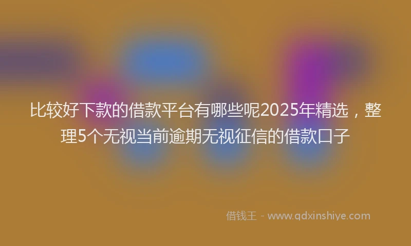 比较好下款的借款平台有哪些呢2025年精选，整理5个无视当前逾期无视征信的借款口子