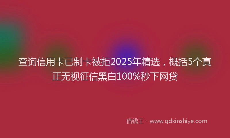 查询信用卡已制卡被拒2025年精选，概括5个真正无视征信黑白100%秒下网贷