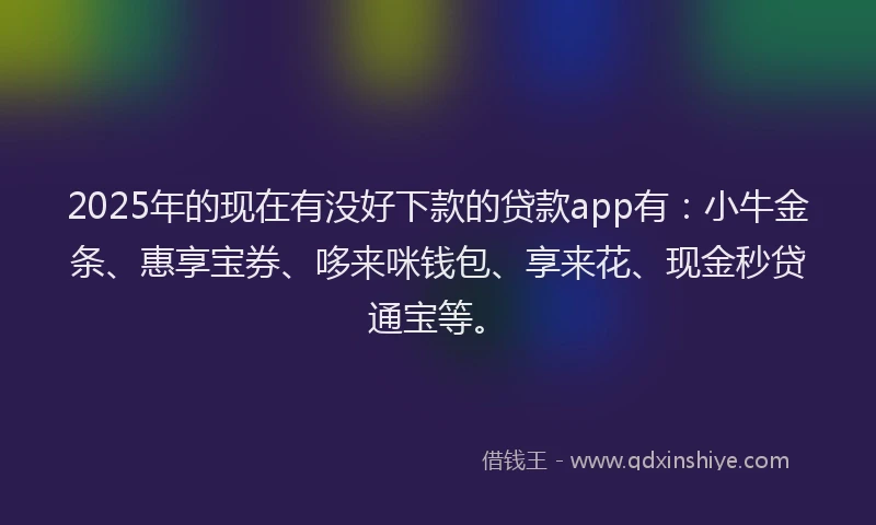 2025年的现在有没好下款的贷款app有：小牛金条、惠享宝券、哆来咪钱包、享来花、现金秒贷通宝等。