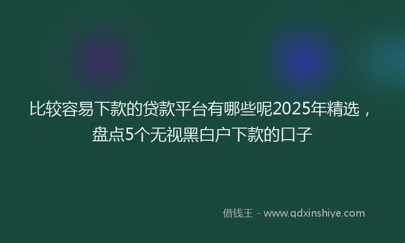 比较容易下款的贷款平台有哪些呢2025年精选，盘点5个无视黑白户下款的口子