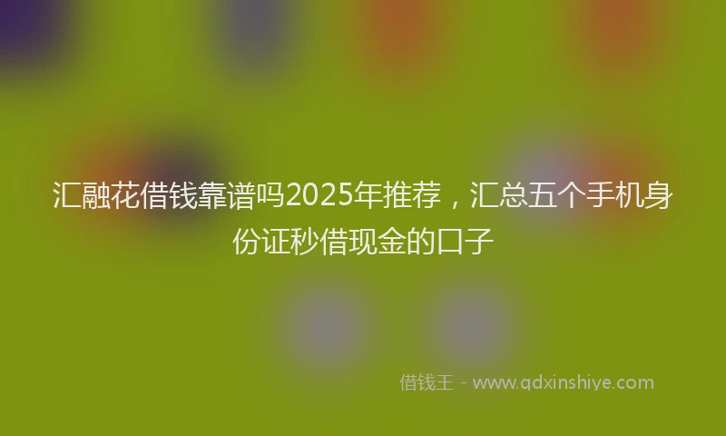 汇融花借钱靠谱吗2025年推荐，汇总五个手机身份证秒借现金的口子