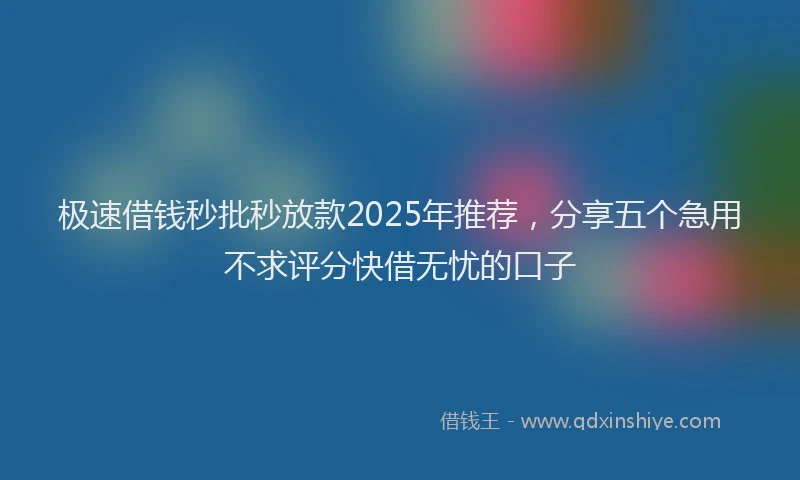极速借钱秒批秒放款2025年推荐，分享五个急用不求评分快借无忧的口子