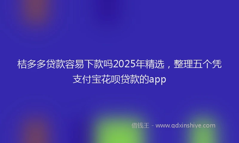 桔多多贷款容易下款吗2025年精选，整理五个凭支付宝花呗贷款的app