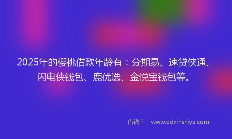 2025年的樱桃借款年龄有：分期易、速贷侠通、闪电侠钱包、鹿优选、金悦宝钱包等。