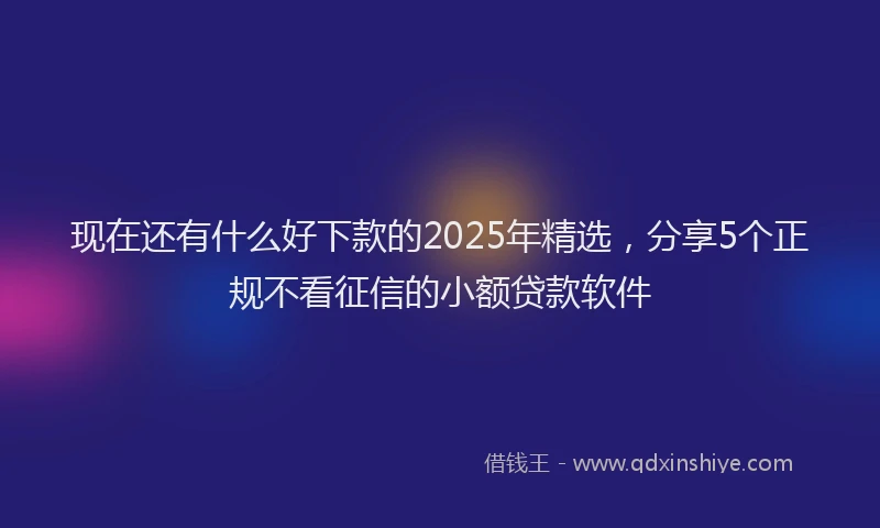 现在还有什么好下款的2025年精选，分享5个正规不看征信的小额贷款软件