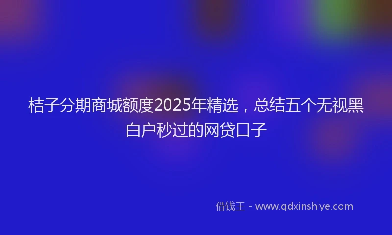 桔子分期商城额度2025年精选，总结五个无视黑白户秒过的网贷口子