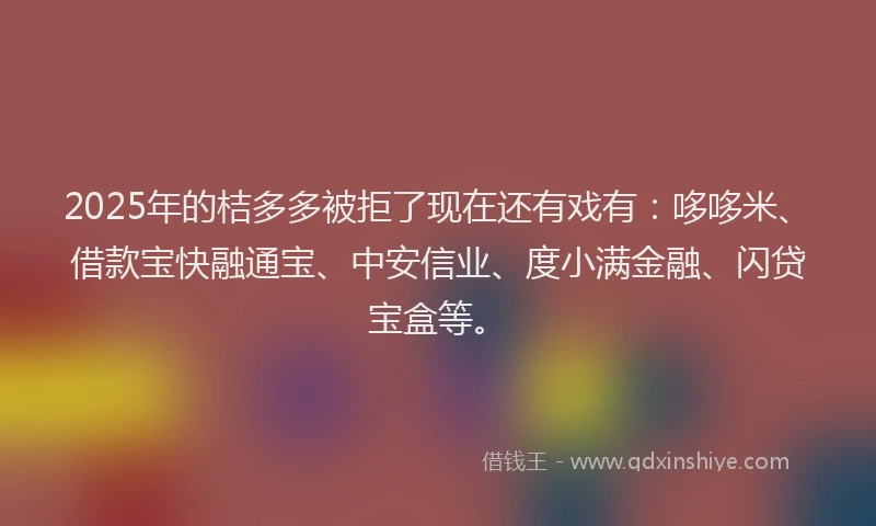 2025年的桔多多被拒了现在还有戏有：哆哆米、借款宝快融通宝、中安信业、度小满金融、闪贷宝盒等。