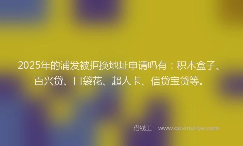 2025年的浦发被拒换地址申请吗有：积木盒子、百兴贷、口袋花、超人卡、信贷宝贷等。