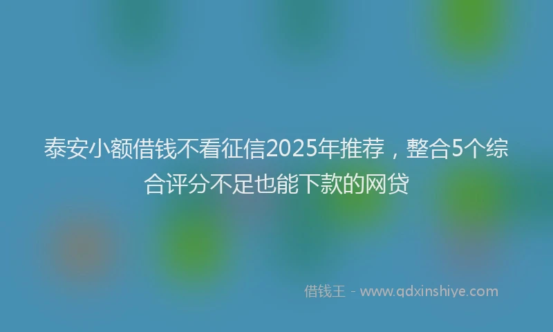 泰安小额借钱不看征信2025年推荐，整合5个综合评分不足也能下款的网贷