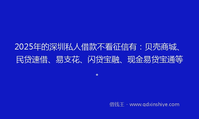 2025年的深圳私人借款不看征信有：贝壳商城、民贷速借、易支花、闪贷宝融、现金易贷宝通等。