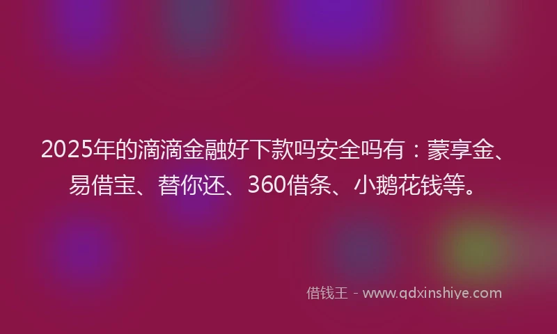 2025年的滴滴金融好下款吗安全吗有：蒙享金、易借宝、替你还、360借条、小鹅花钱等。