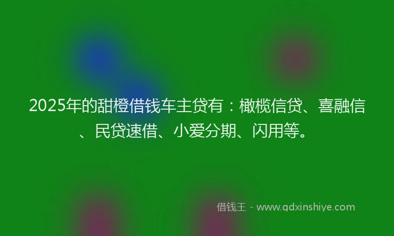 2025年的甜橙借钱车主贷有：橄榄信贷、喜融信、民贷速借、小爱分期、闪用等。