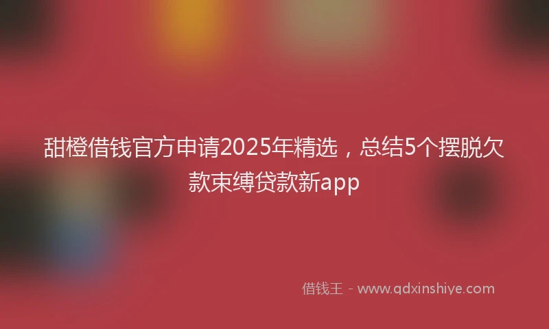 甜橙借钱官方申请2025年精选，总结5个摆脱欠款束缚贷款新app