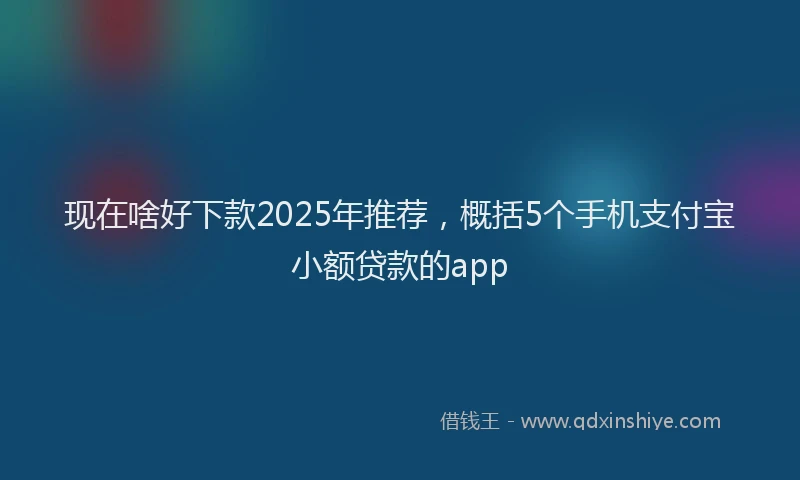 现在啥好下款2025年推荐，概括5个手机支付宝小额贷款的app