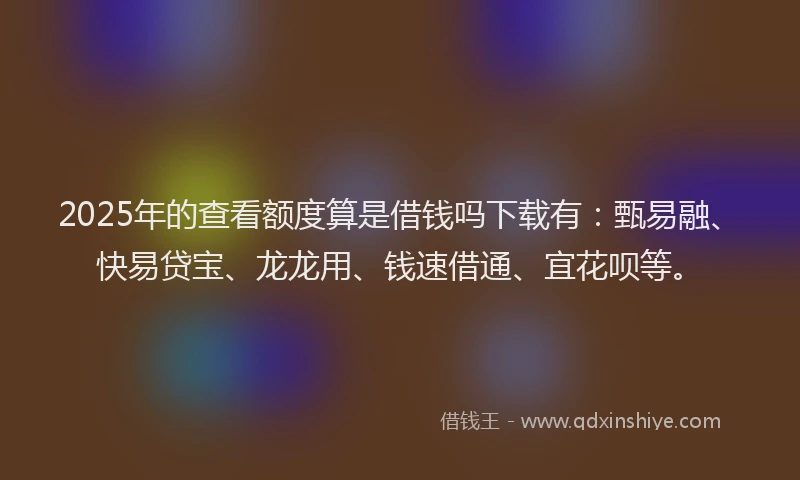 2025年的查看额度算是借钱吗下载有：甄易融、快易贷宝、龙龙用、钱速借通、宜花呗等。