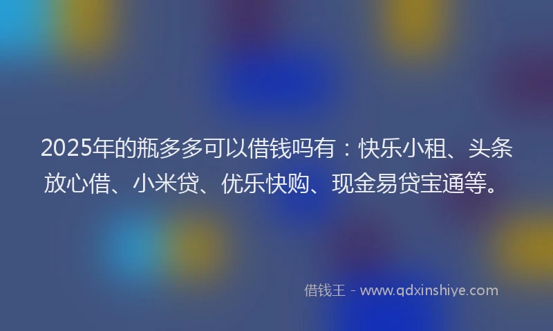 2025年的瓶多多可以借钱吗有：快乐小租、头条放心借、小米贷、优乐快购、现金易贷宝通等。