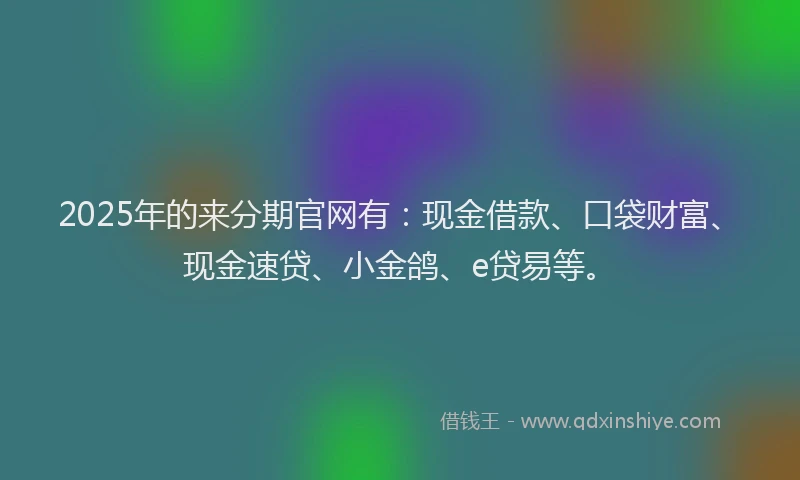 2025年的来分期官网有：现金借款、口袋财富、现金速贷、小金鸽、e贷易等。