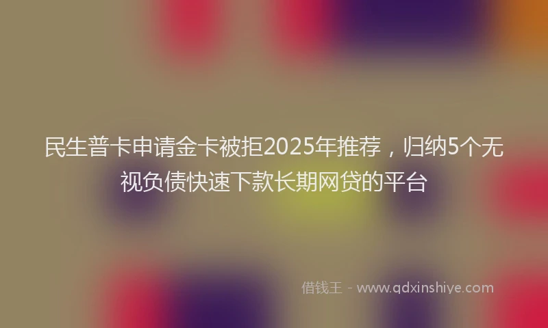民生普卡申请金卡被拒2025年推荐，归纳5个无视负债快速下款长期网贷的平台
