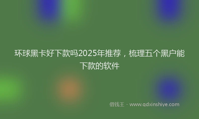 环球黑卡好下款吗2025年推荐，梳理五个黑户能下款的软件