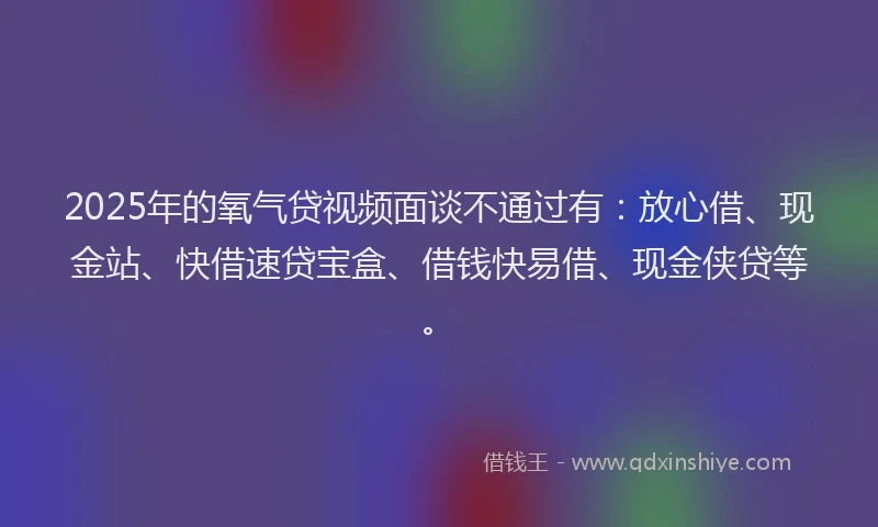 2025年的氧气贷视频面谈不通过有：放心借、现金站、快借速贷宝盒、借钱快易借、现金侠贷等。