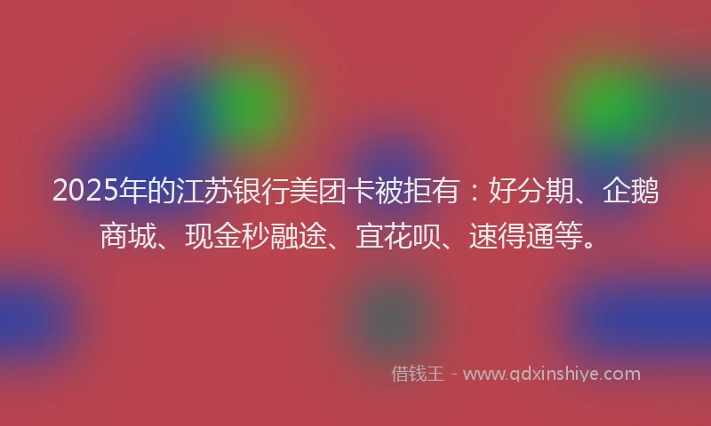 2025年的江苏银行美团卡被拒有：好分期、企鹅商城、现金秒融途、宜花呗、速得通等。