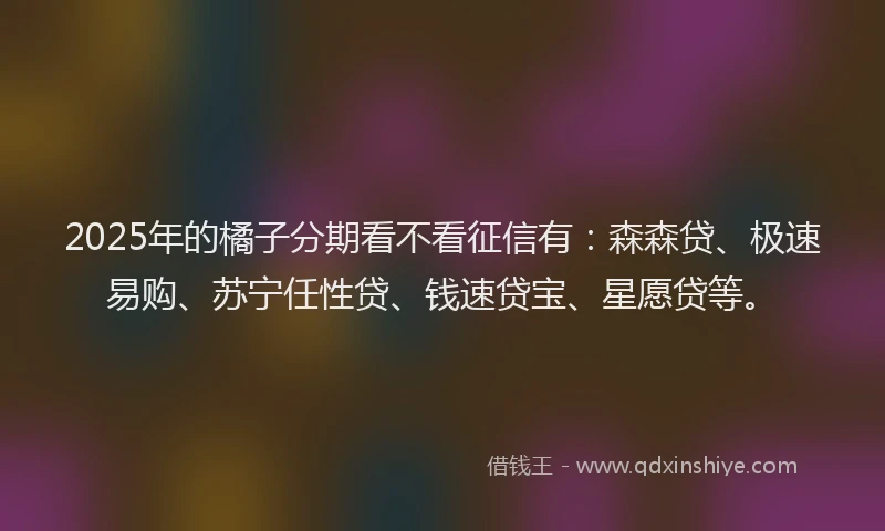 2025年的橘子分期看不看征信有：森森贷、极速易购、苏宁任性贷、钱速贷宝、星愿贷等。