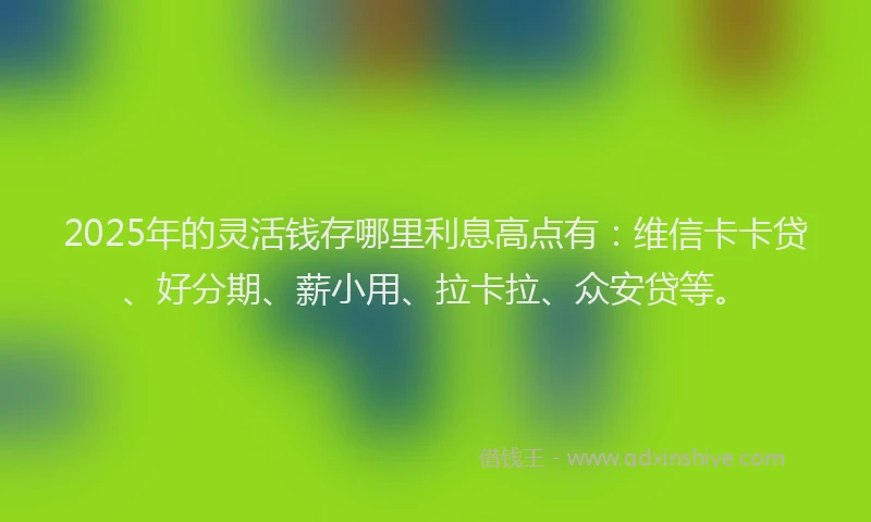 2025年的灵活钱存哪里利息高点有：维信卡卡贷、好分期、薪小用、拉卡拉、众安贷等。