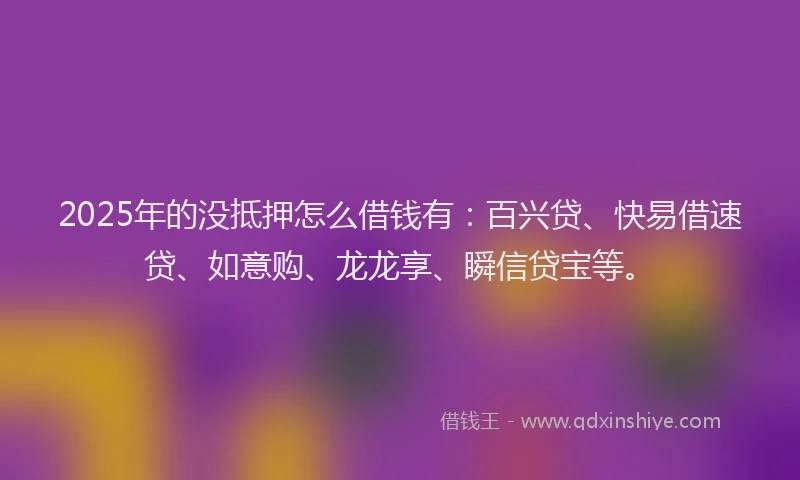 2025年的没抵押怎么借钱有：百兴贷、快易借速贷、如意购、龙龙享、瞬信贷宝等。