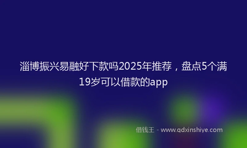 淄博振兴易融好下款吗2025年推荐，盘点5个满19岁可以借款的app
