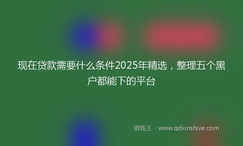 现在贷款需要什么条件2025年精选，整理五个黑户都能下的平台