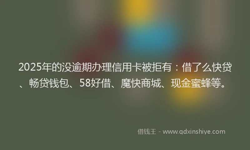 2025年的没逾期办理信用卡被拒有：借了么快贷、畅贷钱包、58好借、魔快商城、现金蜜蜂等。