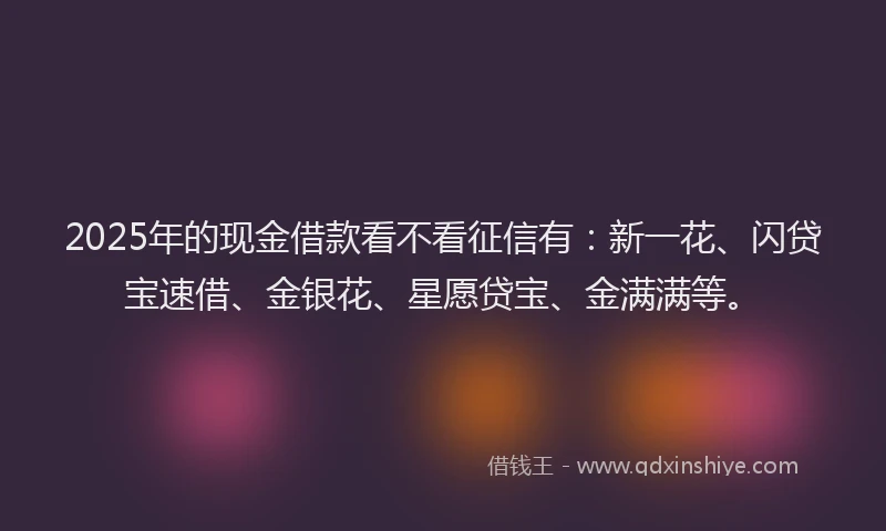 2025年的现金借款看不看征信有：新一花、闪贷宝速借、金银花、星愿贷宝、金满满等。