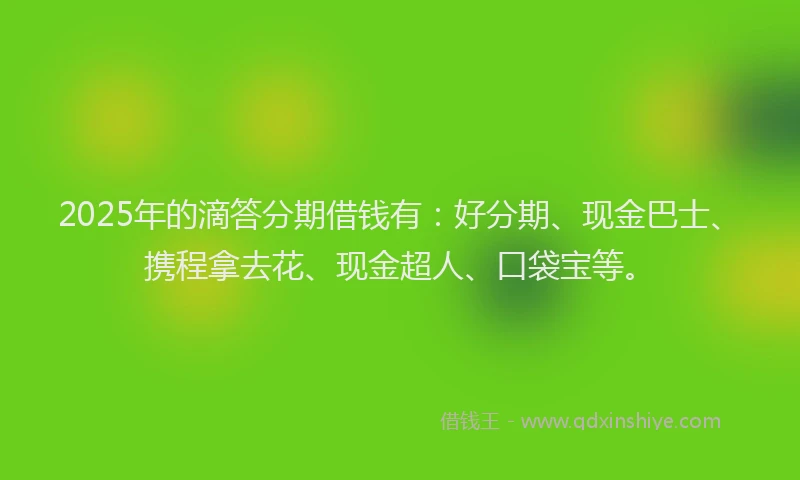 2025年的滴答分期借钱有：好分期、现金巴士、携程拿去花、现金超人、口袋宝等。