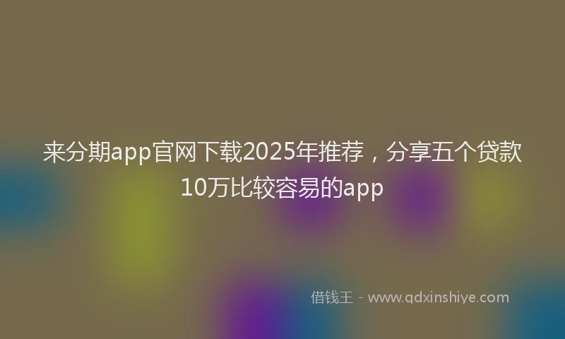 来分期app官网下载2025年推荐，分享五个贷款10万比较容易的app