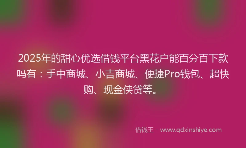 2025年的甜心优选借钱平台黑花户能百分百下款吗有：手中商城、小吉商城、便捷Pro钱包、超快购、现金侠贷等。
