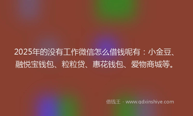 2025年的没有工作微信怎么借钱呢有：小金豆、融悦宝钱包、粒粒贷、惠花钱包、爱物商城等。